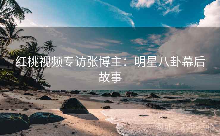 红桃视频专访张博主：明星八卦幕后故事